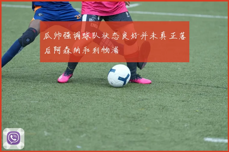瓜帅强调球队状态良好并未真正落后阿森纳和利物浦