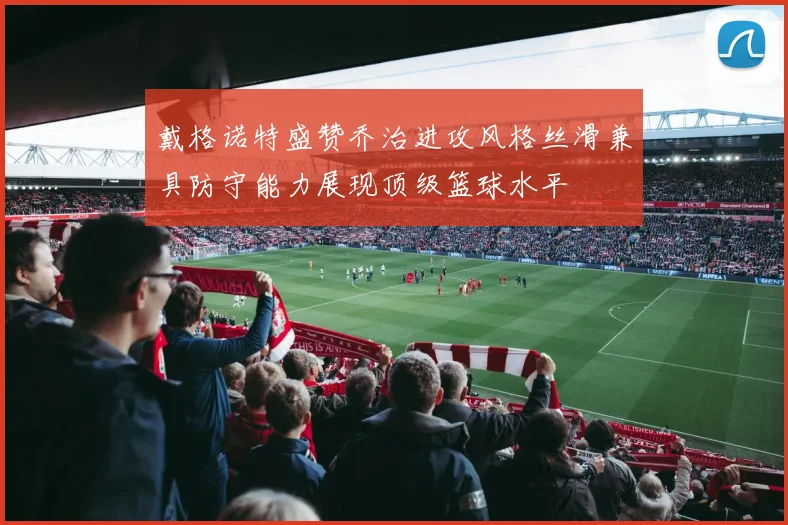戴格诺特盛赞乔治进攻风格丝滑兼具防守能力展现顶级篮球水平