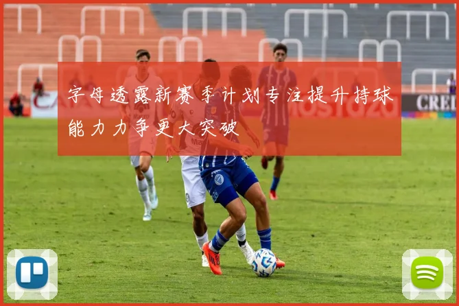 字母透露新赛季计划专注提升持球能力力争更大突破