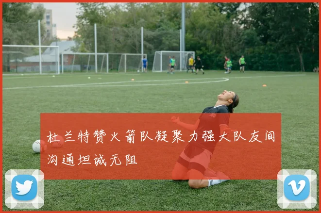 杜兰特赞火箭队凝聚力强大队友间沟通坦诚无阻