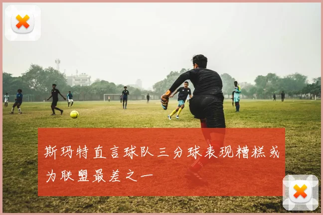 斯玛特直言球队三分球表现糟糕或为联盟最差之一