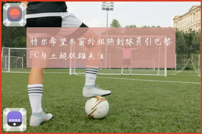 特尔希望冬窗外租热刺球员引巴黎FC与土超双雄关注
