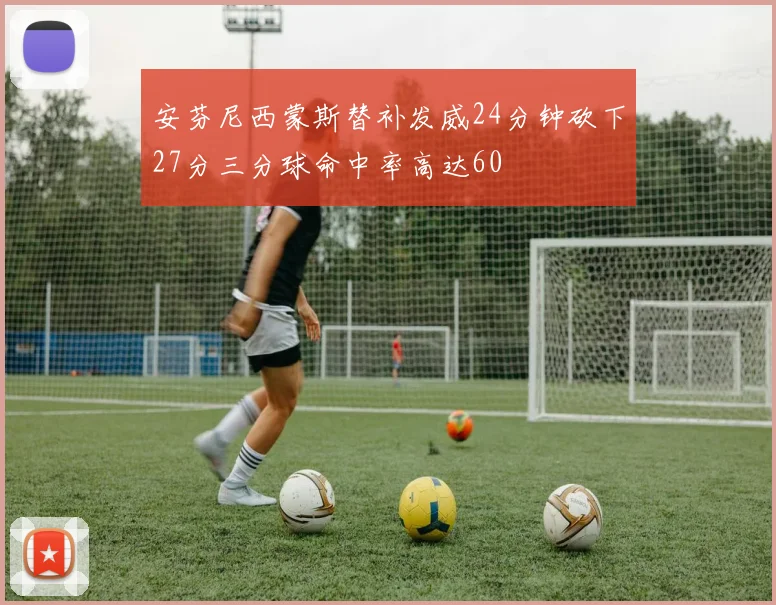 安芬尼西蒙斯替补发威24分钟砍下27分三分球命中率高达60