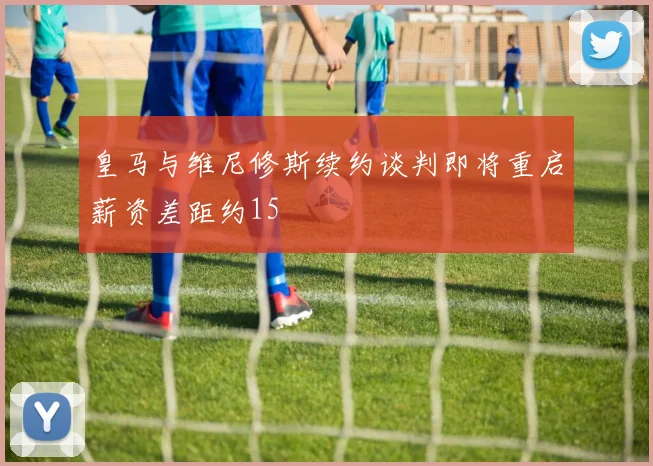 皇马与维尼修斯续约谈判即将重启薪资差距约15