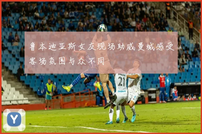 鲁本迪亚斯女友现场助威曼城感受客场氛围与众不同