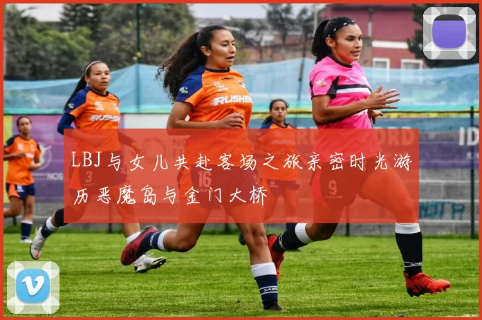 LBJ与女儿共赴客场之旅亲密时光游历恶魔岛与金门大桥