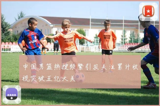 中国男篮热搜频繁引发关注累计收视突破五亿大关