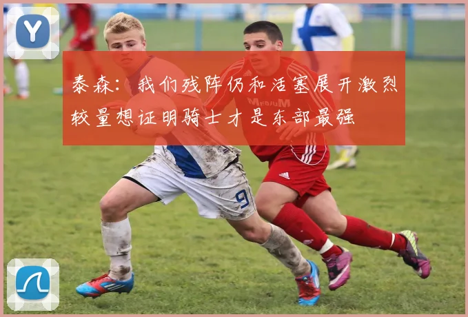 泰森：我们残阵仍和活塞展开激烈较量想证明骑士才是东部最强