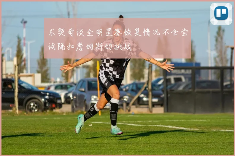 东契奇谈全明星赛恢复情况不会尝试隔扣詹姆斯的挑战