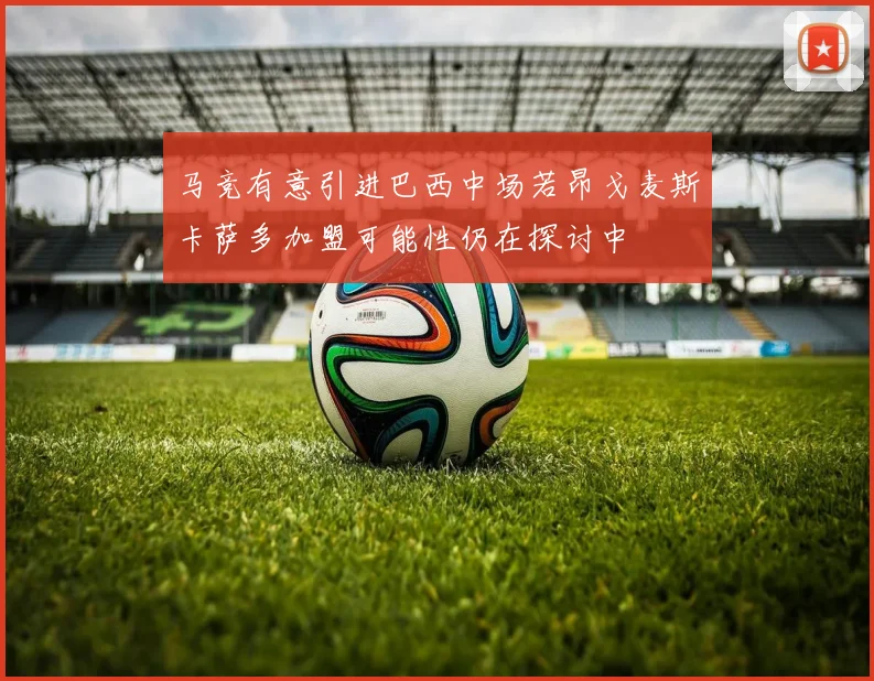 马竞有意引进巴西中场若昂戈麦斯卡萨多加盟可能性仍在探讨中