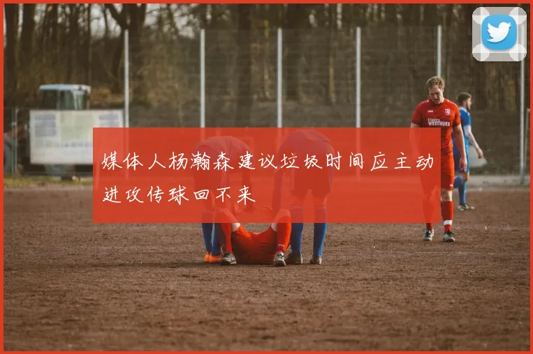 媒体人杨瀚森建议垃圾时间应主动进攻传球回不来