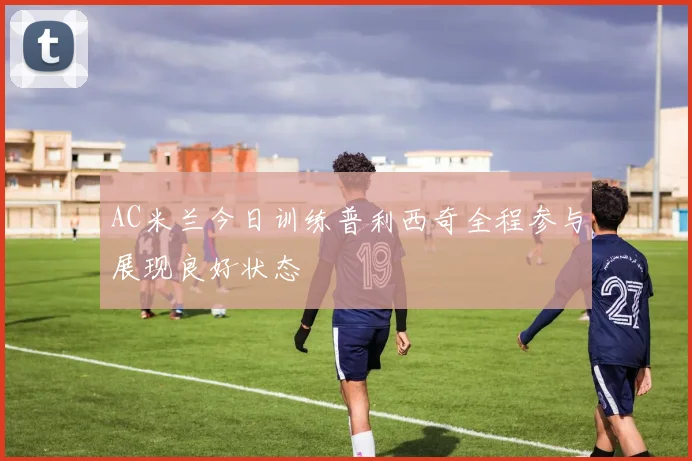AC米兰今日训练普利西奇全程参与展现良好状态