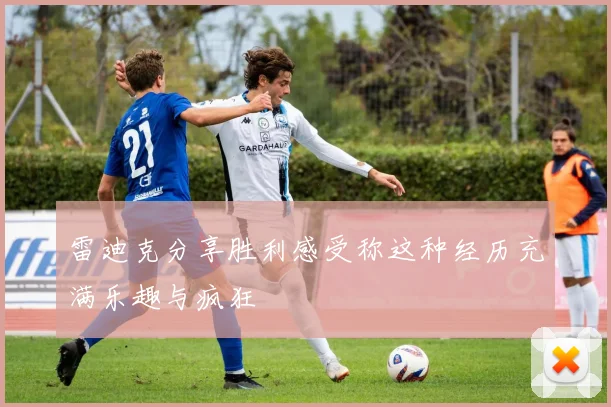雷迪克分享胜利感受称这种经历充满乐趣与疯狂