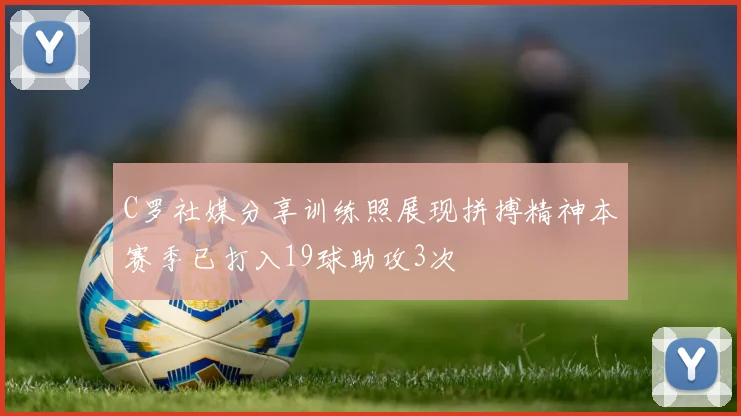 C罗社媒分享训练照展现拼搏精神本赛季已打入19球助攻3次