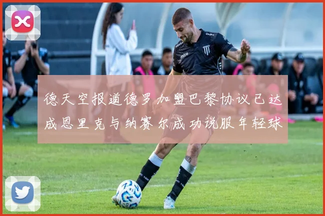 德天空报道德罗加盟巴黎协议已达成恩里克与纳赛尔成功说服年轻球员