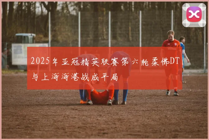 2025年亚冠精英联赛第六轮柔佛DT与上海海港战成平局