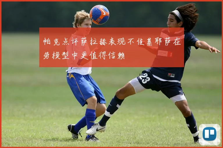 帕克点评萨拉赫表现不佳基耶萨在劳模型中更值得信赖