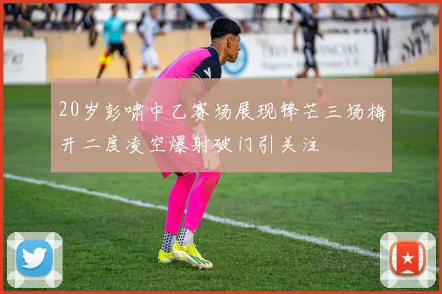 20岁彭啸中乙赛场展现锋芒三场梅开二度凌空爆射破门引关注