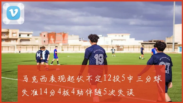 马克西表现起伏不定12投5中三分球失准14分4板4助伴随5次失误