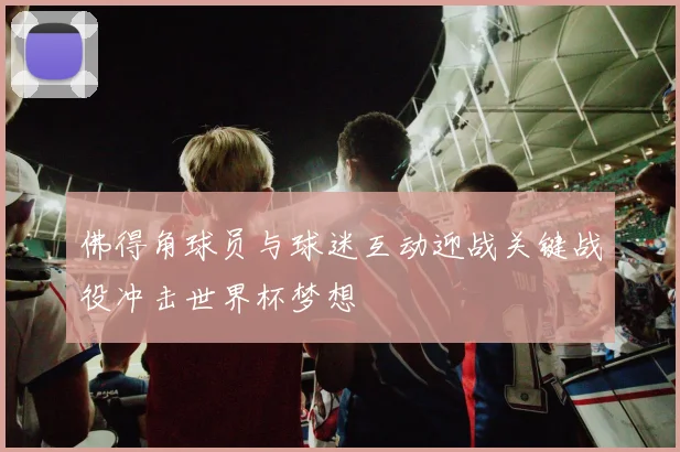 佛得角球员与球迷互动迎战关键战役冲击世界杯梦想