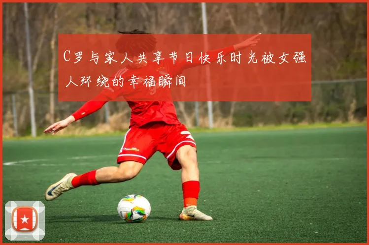 C罗与家人共享节日快乐时光被女强人环绕的幸福瞬间
