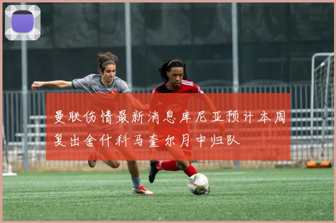 曼联伤情最新消息库尼亚预计本周复出舍什科马奎尔月中归队