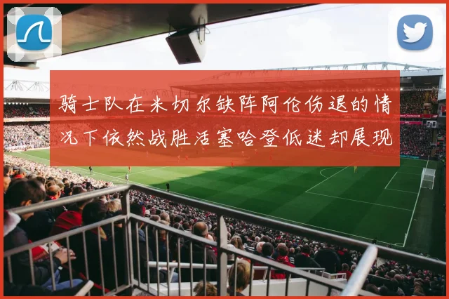 骑士队在米切尔缺阵阿伦伤退的情况下依然战胜活塞哈登低迷却展现季后赛实力