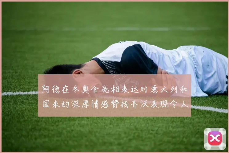 阿德在冬奥会亮相表达对意大利和国米的深厚情感赞扬齐沃表现令人惊喜