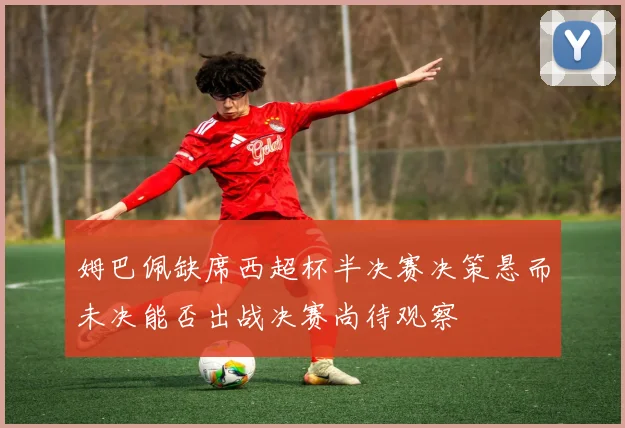 姆巴佩缺席西超杯半决赛决策悬而未决能否出战决赛尚待观察