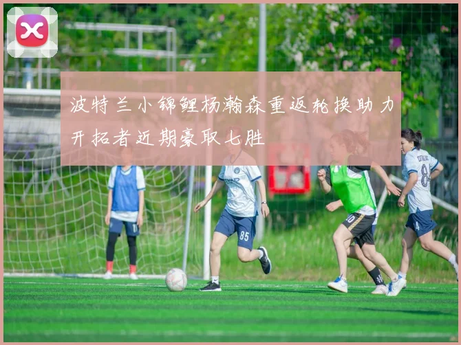 波特兰小锦鲤杨瀚森重返轮换助力开拓者近期豪取七胜