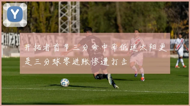 开拓者首节三分命中率低迷太阳更是三分球零进账惨遭打击