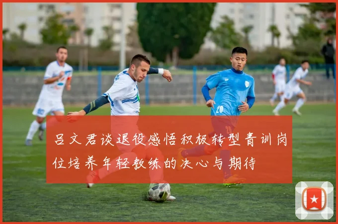 吕文君谈退役感悟积极转型青训岗位培养年轻教练的决心与期待