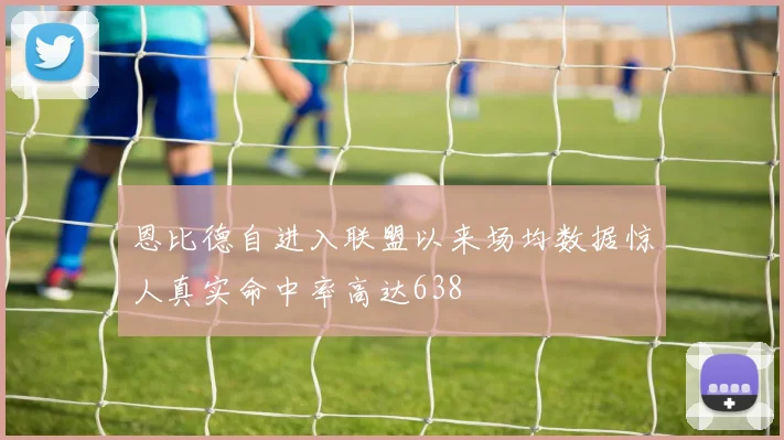 恩比德自进入联盟以来场均数据惊人真实命中率高达638