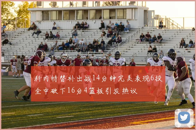 科内特替补出战14分钟完美表现6投全中砍下16分4篮板引发热议