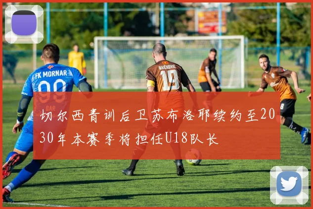 切尔西青训后卫苏布洛耶续约至2030年本赛季将担任U18队长