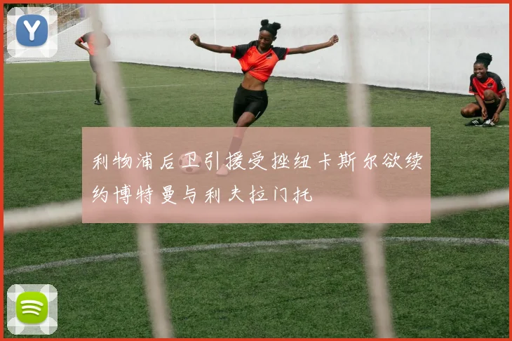 利物浦后卫引援受挫纽卡斯尔欲续约博特曼与利夫拉门托