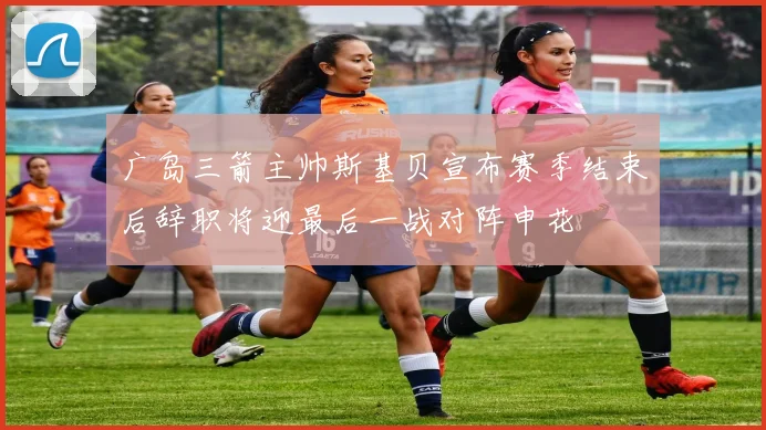 广岛三箭主帅斯基贝宣布赛季结束后辞职将迎最后一战对阵申花