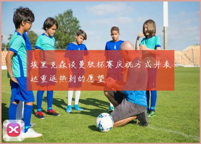 埃里克森谈曼联杯赛庆祝方式并表达重返热刺的愿望