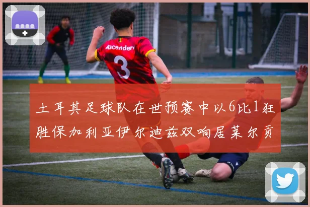 土耳其足球队在世预赛中以6比1狂胜保加利亚伊尔迪兹双响居莱尔贡献进球与助攻